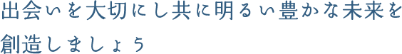 出会いを大切にし共に明るい豊かな未来を創造しましょう